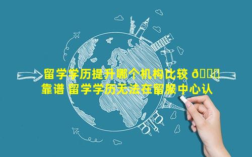 留学学历提升哪个机构比较 🐛 靠谱 留学学历无法在留服中心认证